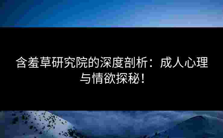 含羞草研究院的深度剖析：成人心理与情欲探秘！
