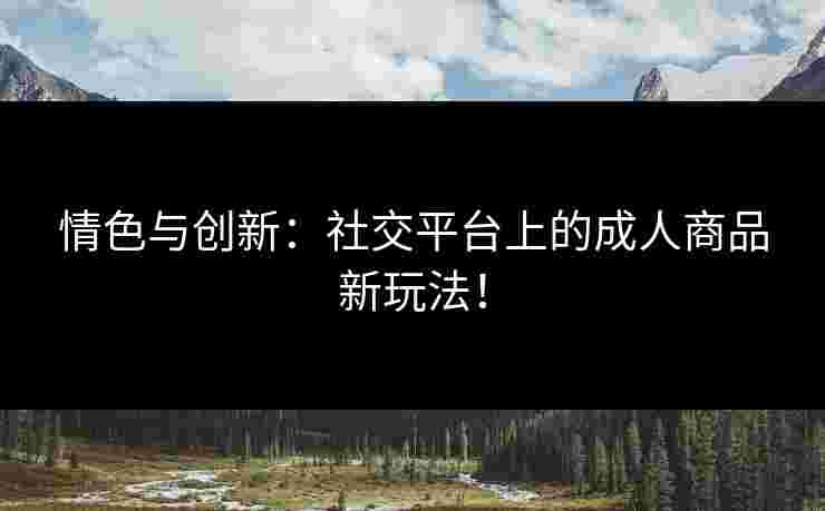 情色与创新：社交平台上的成人商品新玩法！