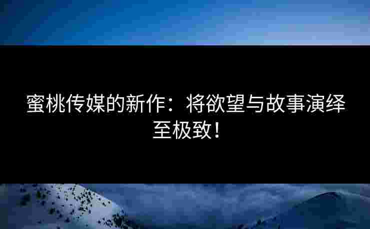 蜜桃传媒的新作：将欲望与故事演绎至极致！
