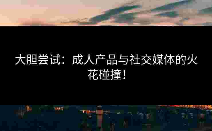 大胆尝试：成人产品与社交媒体的火花碰撞！