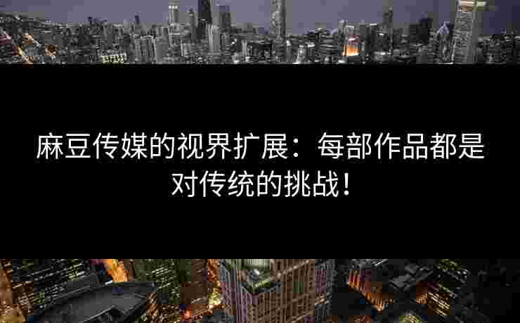 麻豆传媒的视界扩展：每部作品都是对传统的挑战！
