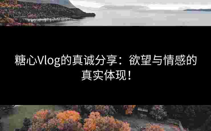 糖心Vlog的真诚分享：欲望与情感的真实体现！