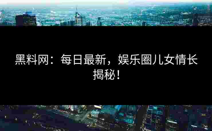 黑料网：每日最新，娱乐圈儿女情长揭秘！