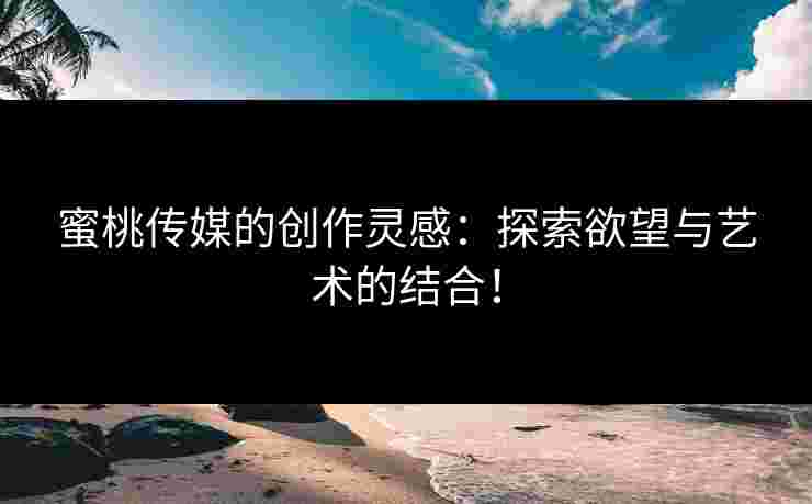 蜜桃传媒的创作灵感：探索欲望与艺术的结合！