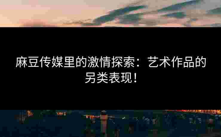 麻豆传媒里的激情探索：艺术作品的另类表现！