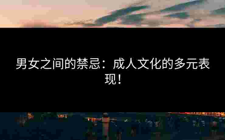 男女之间的禁忌：成人文化的多元表现！