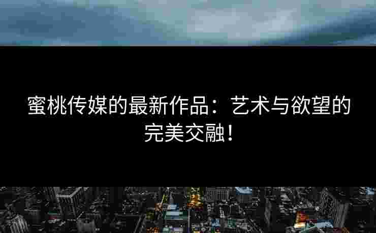 蜜桃传媒的最新作品：艺术与欲望的完美交融！