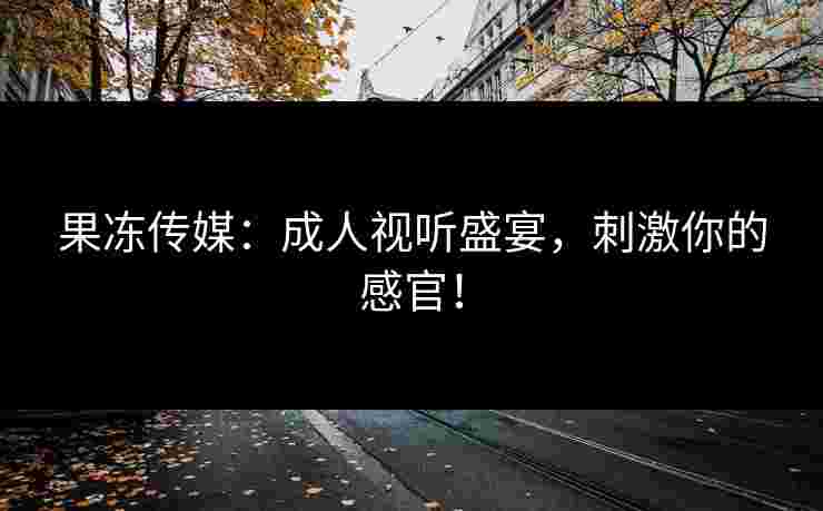 果冻传媒：成人视听盛宴，刺激你的感官！