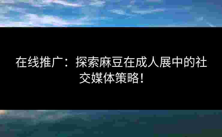 在线推广：探索麻豆在成人展中的社交媒体策略！