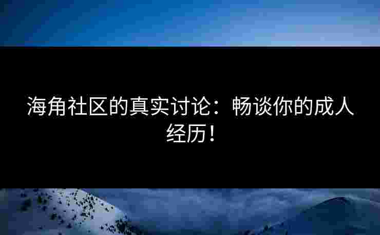 海角社区的真实讨论：畅谈你的成人经历！