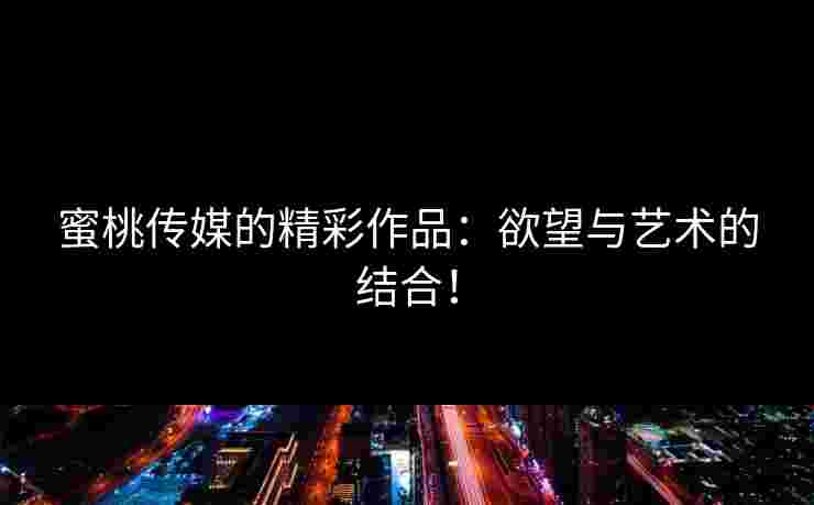 蜜桃传媒的精彩作品：欲望与艺术的结合！