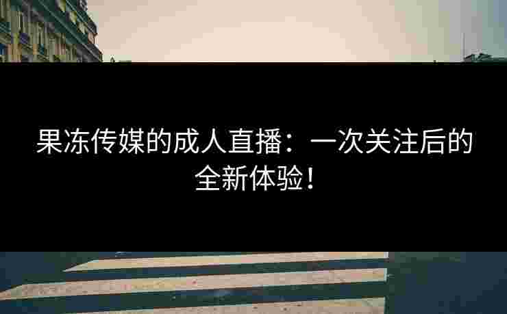 果冻传媒的成人直播：一次关注后的全新体验！