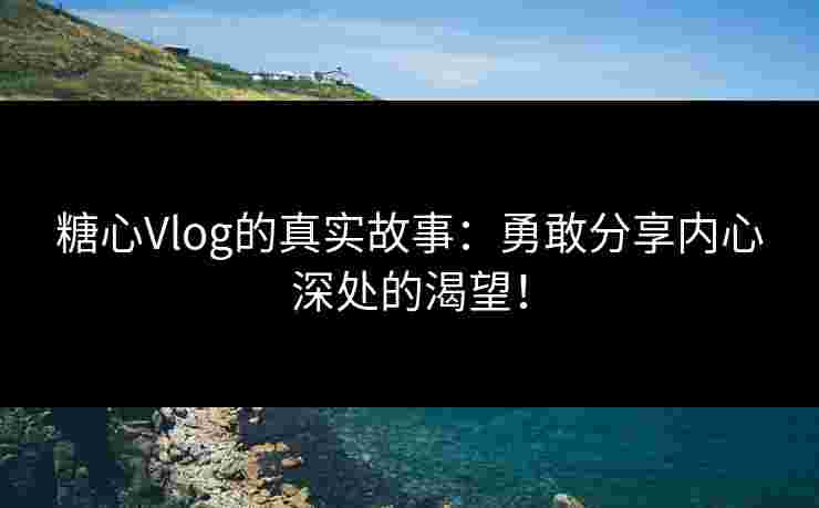 糖心Vlog的真实故事：勇敢分享内心深处的渴望！