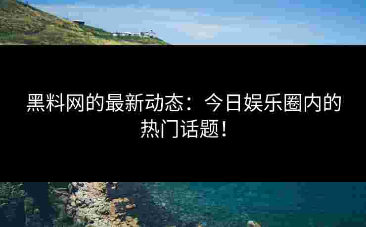黑料网的最新动态：今日娱乐圈内的热门话题！