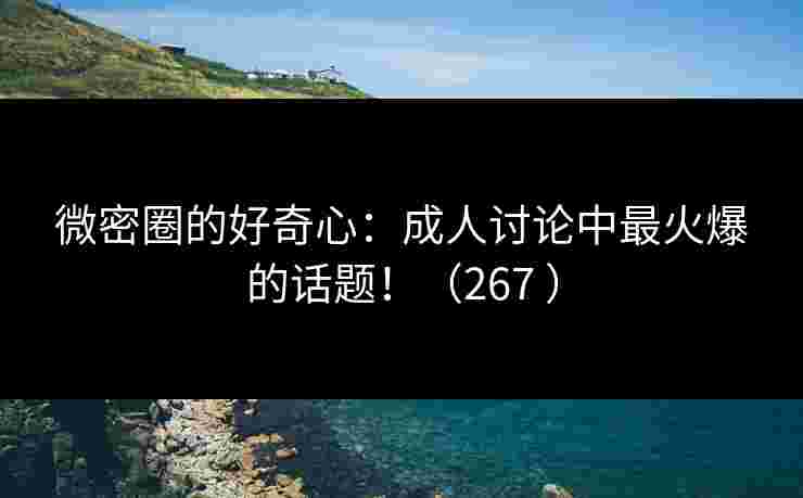 微密圈的好奇心：成人讨论中最火爆的话题！（267 ）