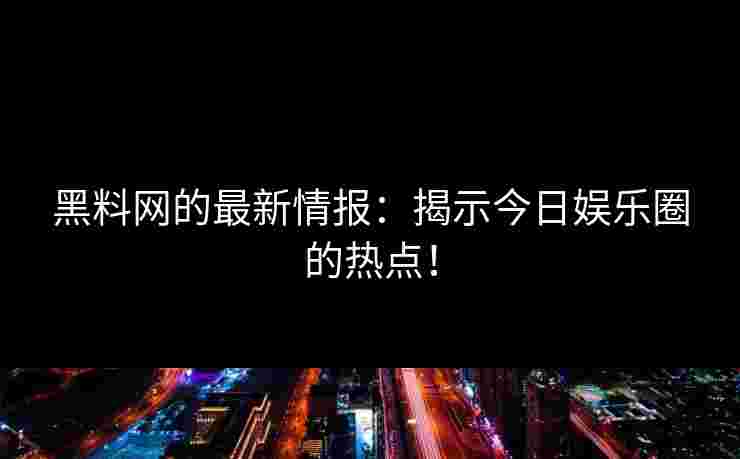 黑料网的最新情报：揭示今日娱乐圈的热点！