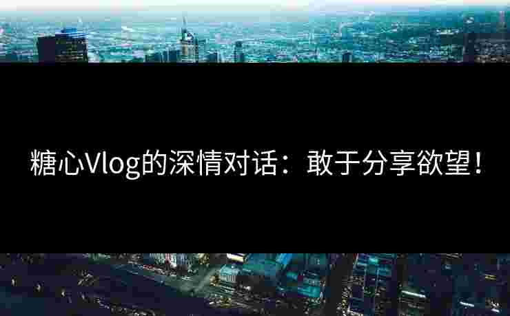 糖心Vlog的深情对话：敢于分享欲望！