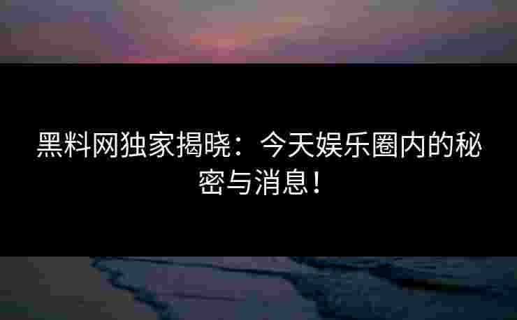 黑料网独家揭晓：今天娱乐圈内的秘密与消息！