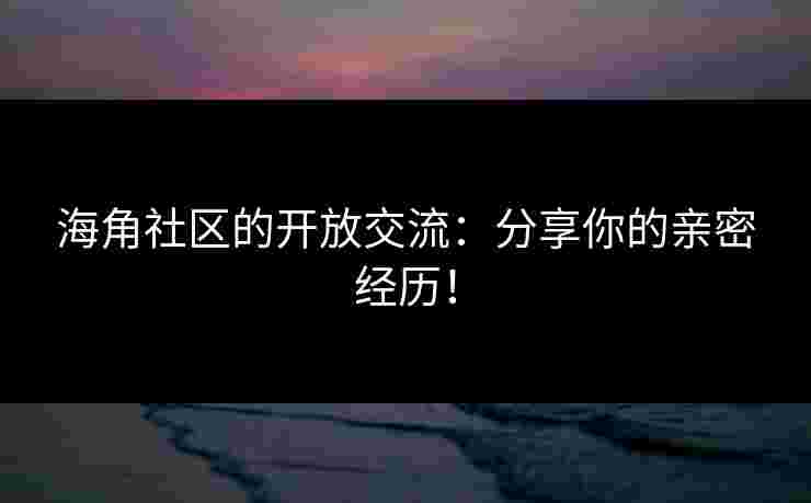 海角社区的开放交流：分享你的亲密经历！
