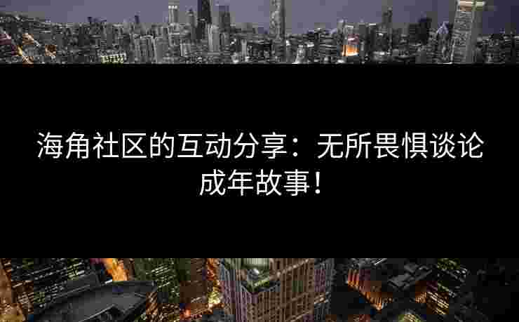 海角社区的互动分享：无所畏惧谈论成年故事！