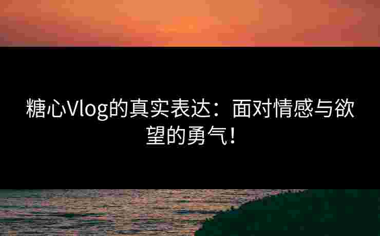 糖心Vlog的真实表达：面对情感与欲望的勇气！