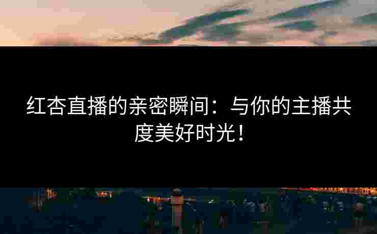 红杏直播的亲密瞬间：与你的主播共度美好时光！