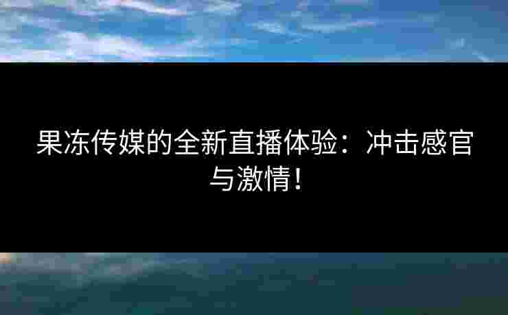 果冻传媒的全新直播体验：冲击感官与激情！
