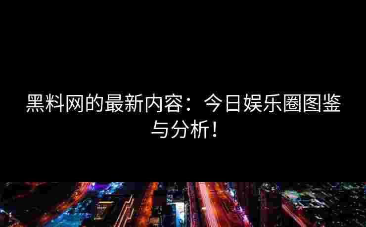 黑料网的最新内容：今日娱乐圈图鉴与分析！