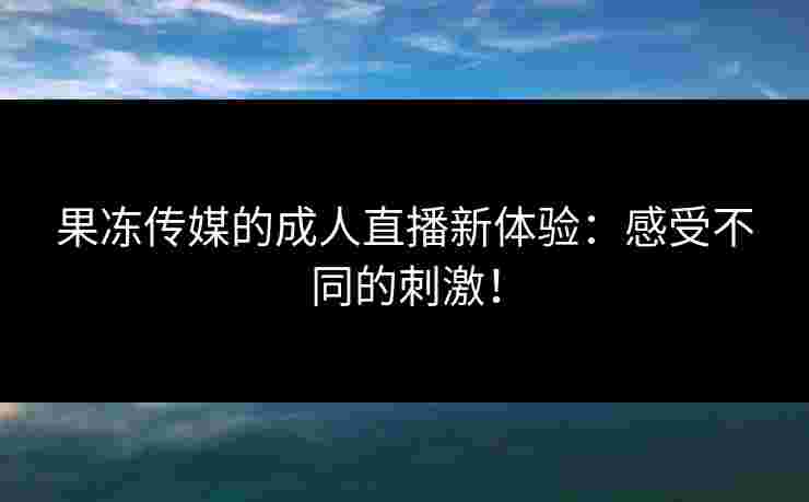 果冻传媒的成人直播新体验：感受不同的刺激！
