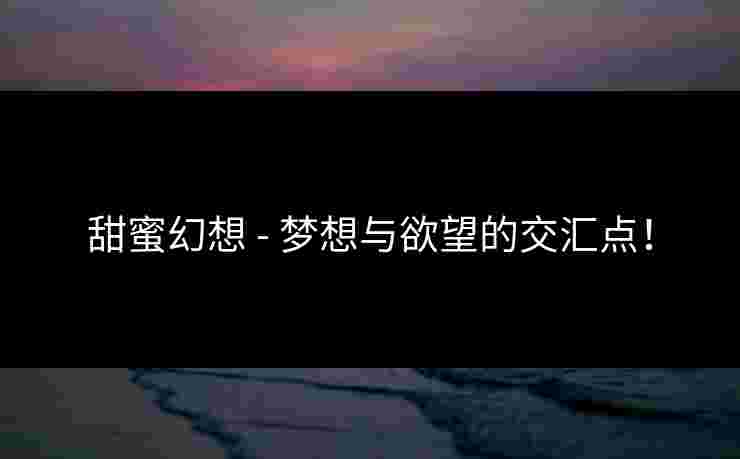甜蜜幻想 - 梦想与欲望的交汇点! 甜蜜幻想 - 梦想与欲望的交汇点!