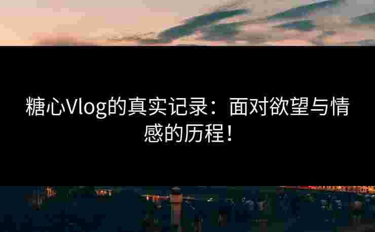 糖心Vlog的真实记录：面对欲望与情感的历程！
