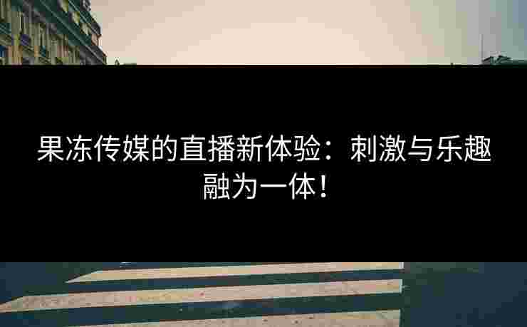 果冻传媒的直播新体验：刺激与乐趣融为一体！