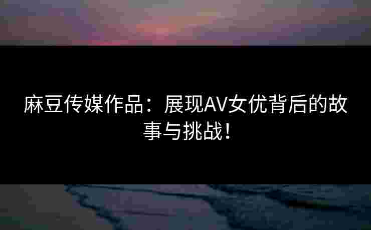 麻豆传媒作品：展现AV女优背后的故事与挑战！