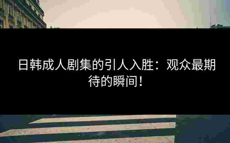 日韩成人剧集的引人入胜：观众最期待的瞬间！