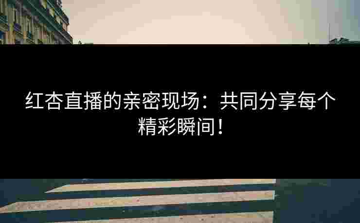 红杏直播的亲密现场：共同分享每个精彩瞬间！