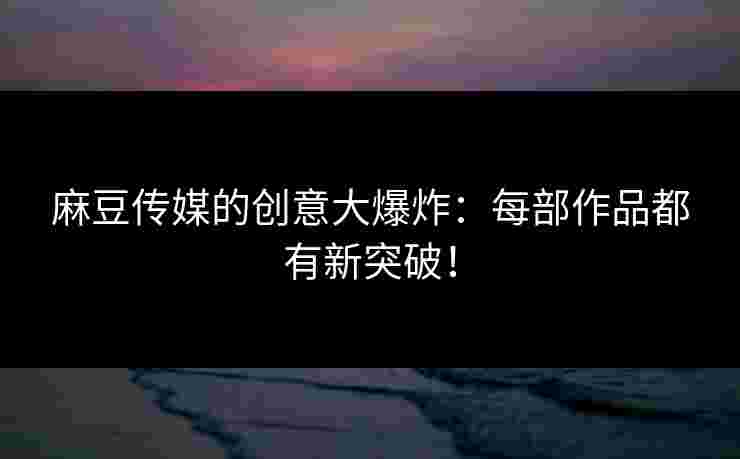 麻豆传媒的创意大爆炸：每部作品都有新突破！
