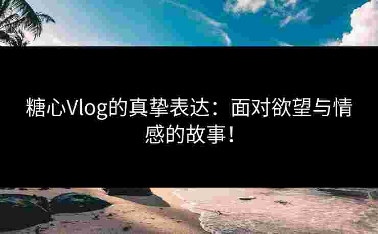糖心Vlog的真挚表达：面对欲望与情感的故事！