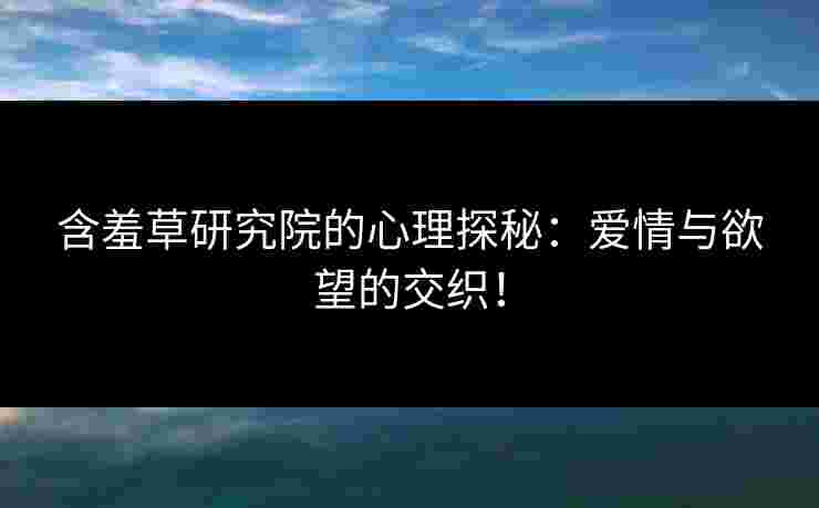 含羞草研究院的心理探秘：爱情与欲望的交织！