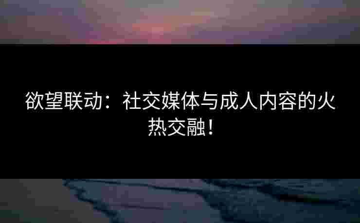 欲望联动：社交媒体与成人内容的火热交融！
