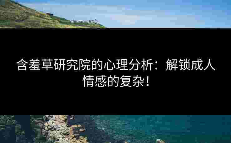 含羞草研究院的心理分析：解锁成人情感的复杂！