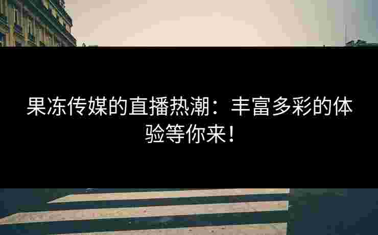 果冻传媒的直播热潮：丰富多彩的体验等你来！