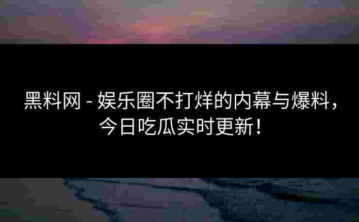 黑料网 - 娱乐圈不打烊的内幕与爆料，今日吃瓜实时更新！