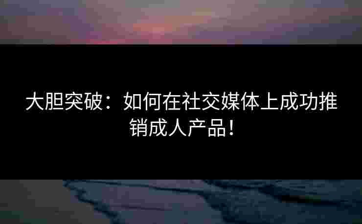 大胆突破：如何在社交媒体上成功推销成人产品！