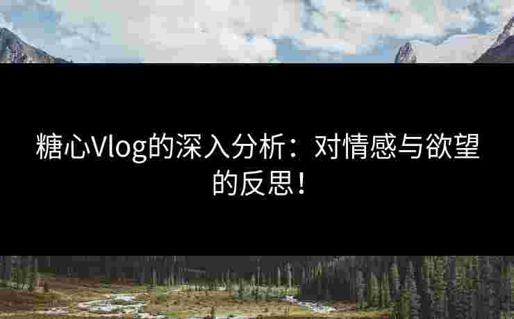 糖心Vlog的深入分析：对情感与欲望的反思！