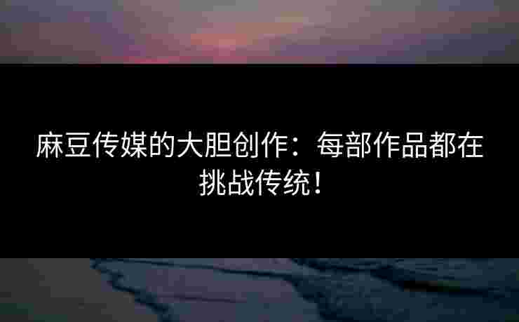 麻豆传媒的大胆创作：每部作品都在挑战传统！