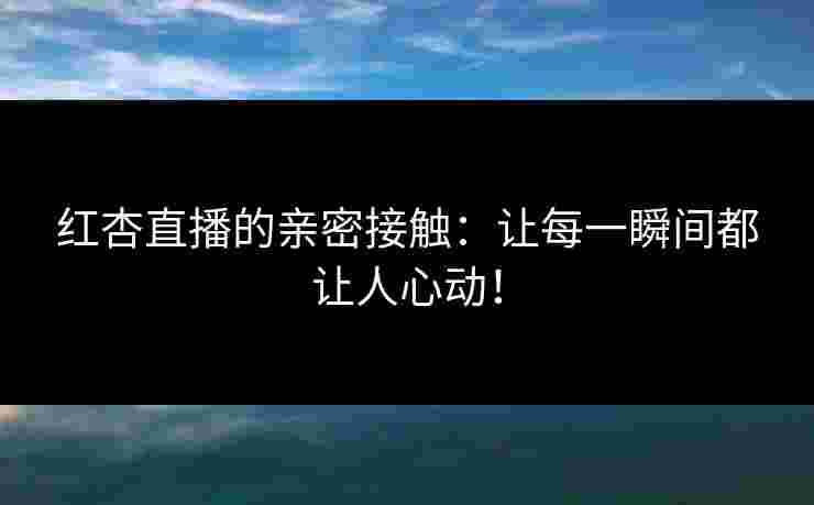 红杏直播的亲密接触：让每一瞬间都让人心动！
