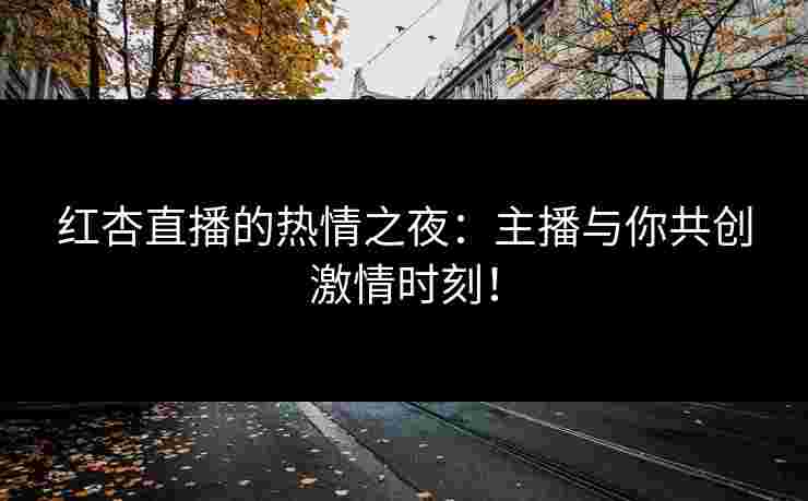 红杏直播的热情之夜：主播与你共创激情时刻！
