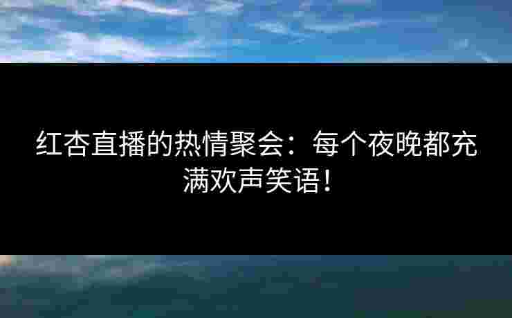 红杏直播的热情聚会：每个夜晚都充满欢声笑语！
