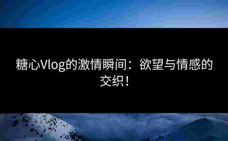 糖心Vlog的激情瞬间：欲望与情感的交织！