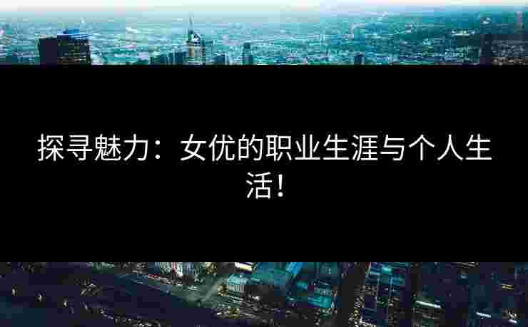 探寻魅力：女优的职业生涯与个人生活！